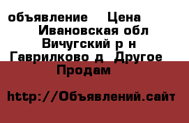 объявление. › Цена ­ 9 000 - Ивановская обл., Вичугский р-н, Гаврилково д. Другое » Продам   